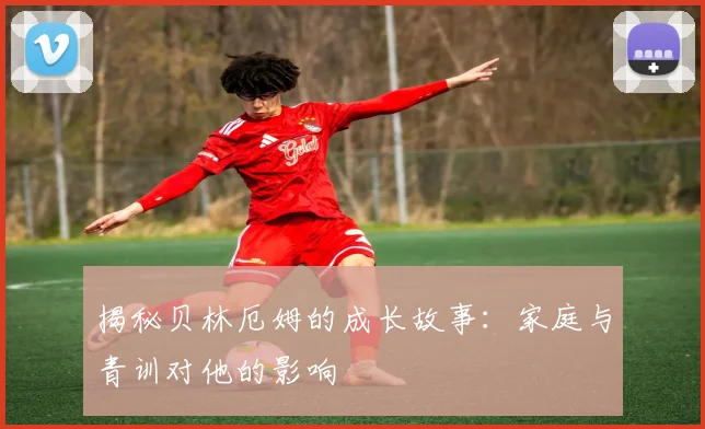 揭秘贝林厄姆的成长故事：家庭与青训对他的影响