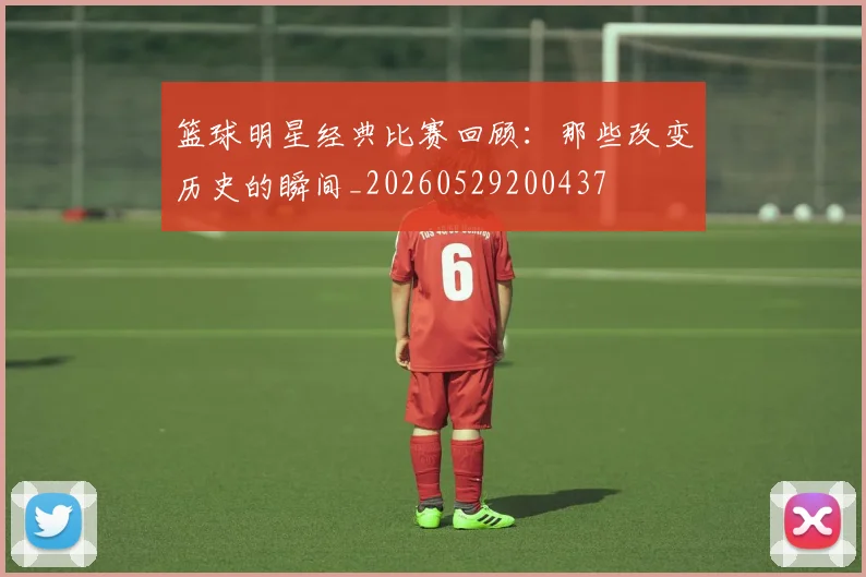 篮球明星经典比赛回顾：那些改变历史的瞬间_20260529200437