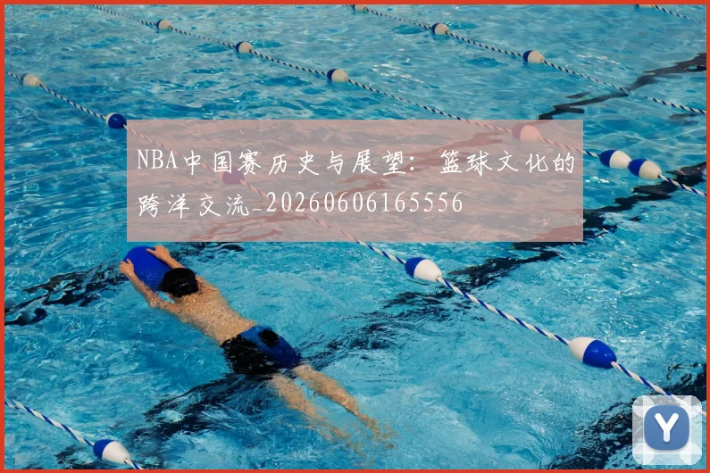 NBA中国赛历史与展望：篮球文化的跨洋交流_20260606165556