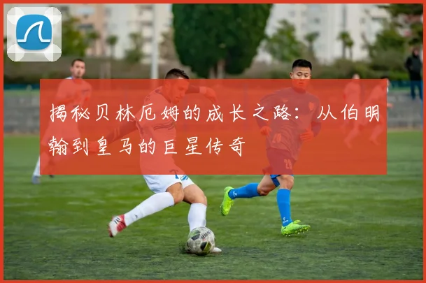 揭秘贝林厄姆的成长之路:从伯明翰到皇马的巨星传奇