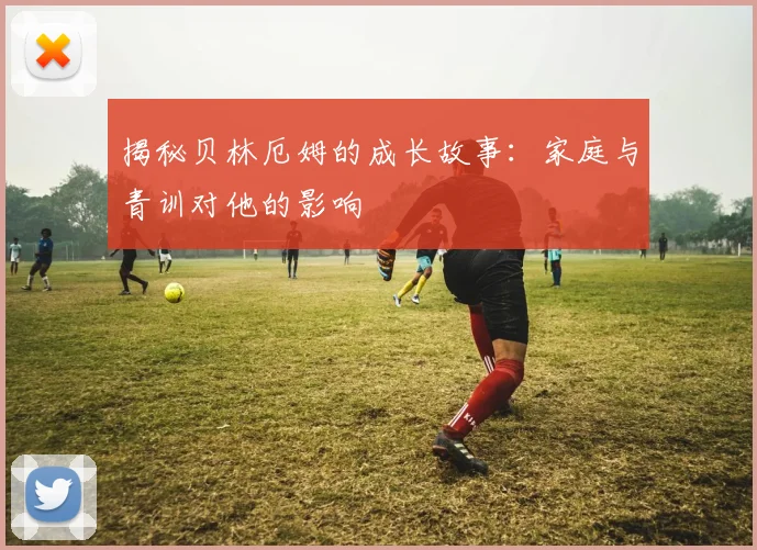 揭秘贝林厄姆的成长故事:家庭与青训对他的影响