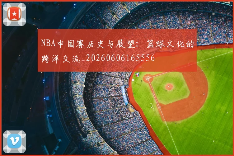 NBA中国赛历史与展望：篮球文化的跨洋交流_20260606165556